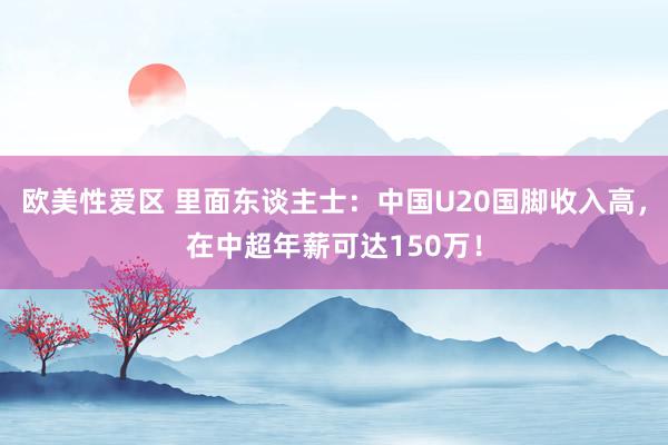 欧美性爱区 里面东谈主士：中国U20国脚收入高，在中超年薪可达150万！