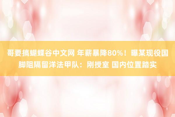 哥要搞蝴蝶谷中文网 年薪暴降80%！曝某现役国脚阻隔留洋法甲队：刚授室 国内位置踏实