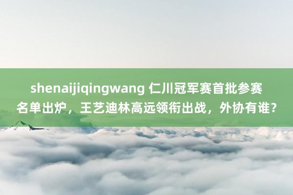shenaijiqingwang 仁川冠军赛首批参赛名单出炉，王艺迪林高远领衔出战，外协有谁？