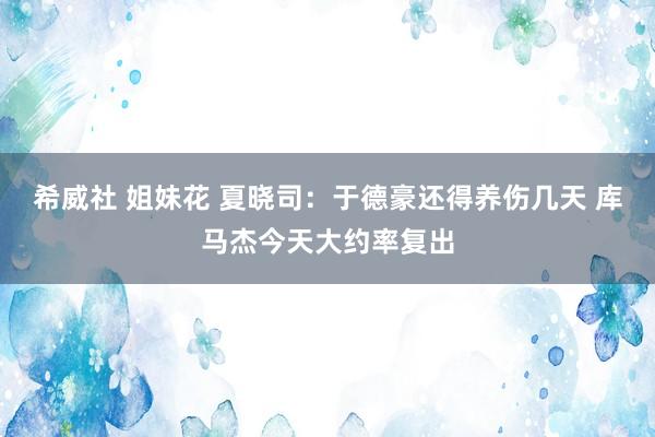 希威社 姐妹花 夏晓司：于德豪还得养伤几天 库马杰今天大约率复出
