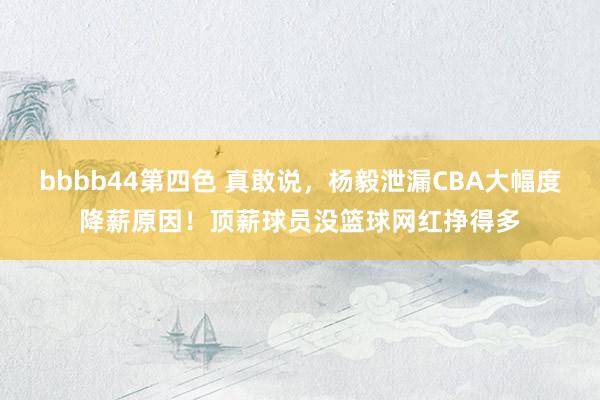 bbbb44第四色 真敢说，杨毅泄漏CBA大幅度降薪原因！顶薪球员没篮球网红挣得多