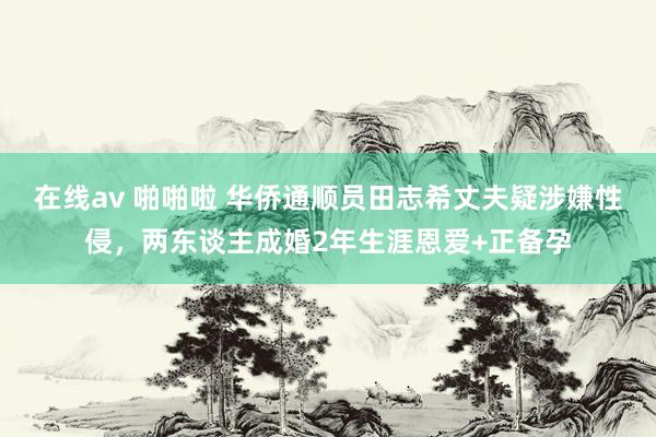 在线av 啪啪啦 华侨通顺员田志希丈夫疑涉嫌性侵，两东谈主成婚2年生涯恩爱+正备孕